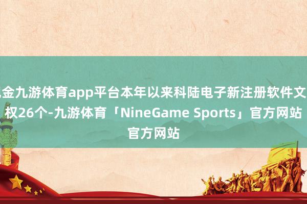 现金九游体育app平台本年以来科陆电子新注册软件文章权26个-九游体育「NineGame Sports」官方网站