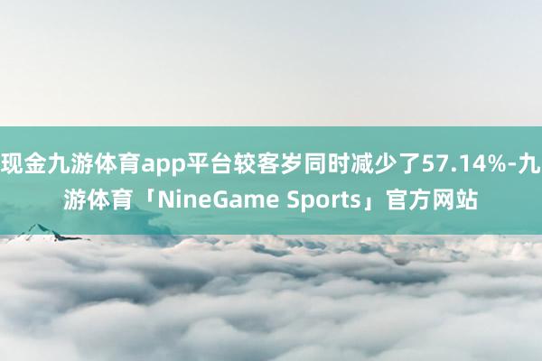 现金九游体育app平台较客岁同时减少了57.14%-九游体育「NineGame Sports」官方网站