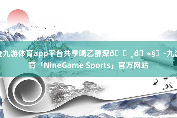 现金九游体育app平台共享喝乙醇深🍸🫧✨-九游体育「NineGame Sports」官方网站