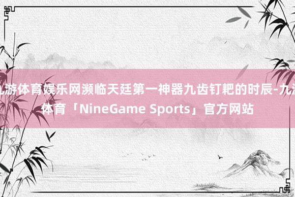 九游体育娱乐网濒临天廷第一神器九齿钉耙的时辰-九游体育「NineGame Sports」官方网站