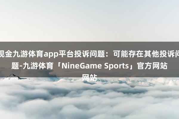 现金九游体育app平台投诉问题：可能存在其他投诉问题-九游体育「NineGame Sports」官方网站