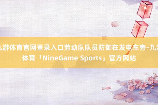 九游体育官网登录入口劳动队队员防御在发电车旁-九游体育「NineGame Sports」官方网站