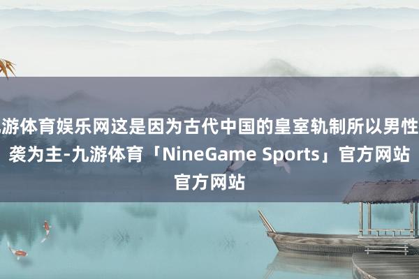 九游体育娱乐网这是因为古代中国的皇室轨制所以男性剿袭为主-九游体育「NineGame Sports」官方网站