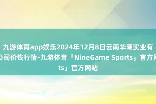 九游体育app娱乐2024年12月8日云南华潮实业有限公司价钱行情-九游体育「NineGame Sports」官方网站
