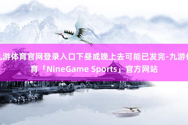 九游体育官网登录入口下昼或晚上去可能已发完-九游体育「NineGame Sports」官方网站