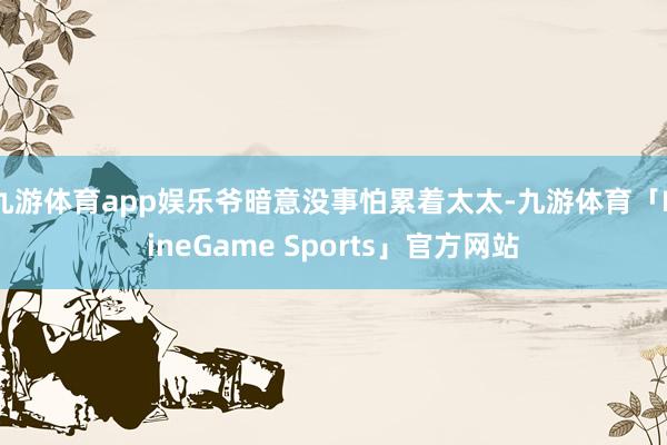 九游体育app娱乐爷暗意没事怕累着太太-九游体育「NineGame Sports」官方网站