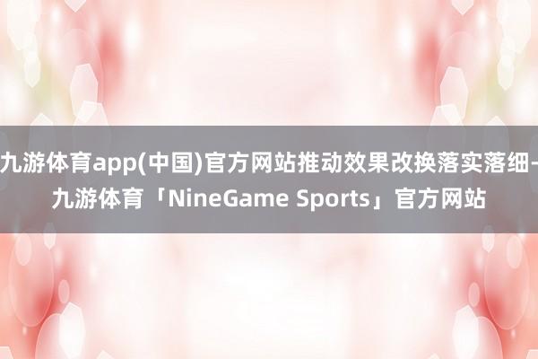 九游体育app(中国)官方网站推动效果改换落实落细-九游体育「NineGame Sports」官方网站