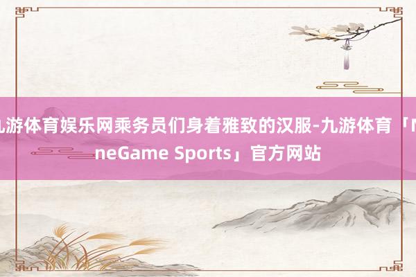 九游体育娱乐网乘务员们身着雅致的汉服-九游体育「NineGame Sports」官方网站