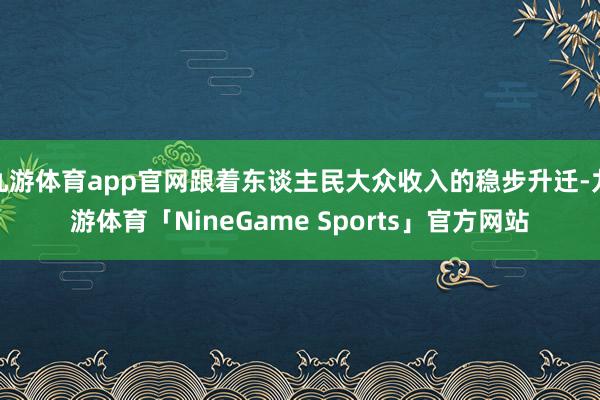 九游体育app官网跟着东谈主民大众收入的稳步升迁-九游体育「NineGame Sports」官方网站