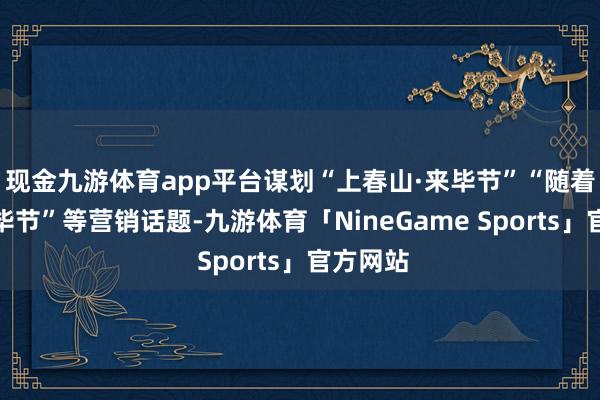现金九游体育app平台谋划“上春山·来毕节”“随着火炬游毕节”等营销话题-九游体育「NineGame Sports」官方网站