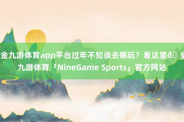 现金九游体育app平台过年不知谈去哪玩？看这里🧧-九游体育「NineGame Sports」官方网站