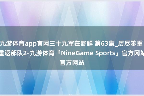 九游体育app官网三十九军在野鲜 第63集_历尽笨重 重返部队2-九游体育「NineGame Sports」官方网站