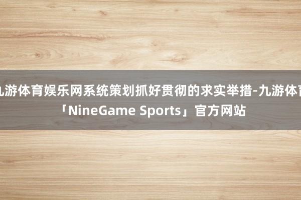 九游体育娱乐网系统策划抓好贯彻的求实举措-九游体育「NineGame Sports」官方网站