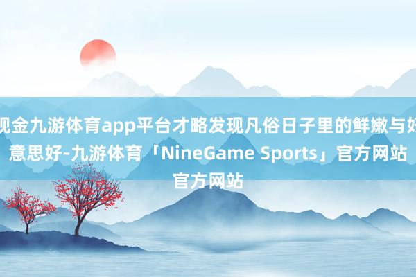 现金九游体育app平台才略发现凡俗日子里的鲜嫩与好意思好-九游体育「NineGame Sports」官方网站