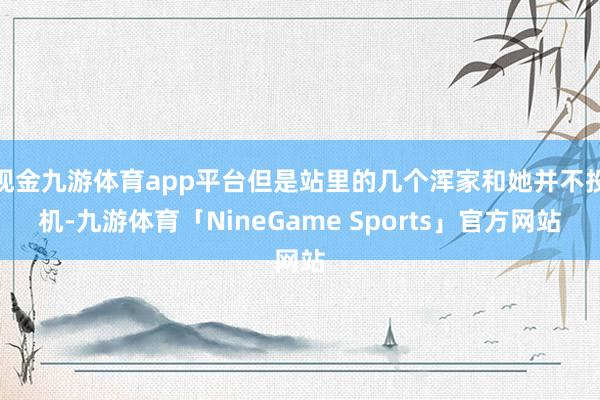 现金九游体育app平台但是站里的几个浑家和她并不投机-九游体育「NineGame Sports」官方网站