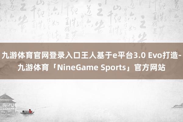 九游体育官网登录入口王人基于e平台3.0 Evo打造-九游体育「NineGame Sports」官方网站