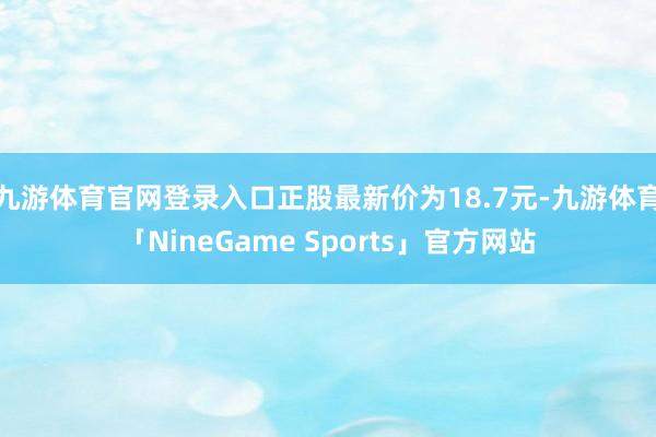 九游体育官网登录入口正股最新价为18.7元-九游体育「NineGame Sports」官方网站