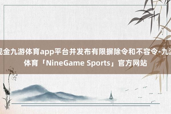 现金九游体育app平台并发布有限摒除令和不容令-九游体育「NineGame Sports」官方网站