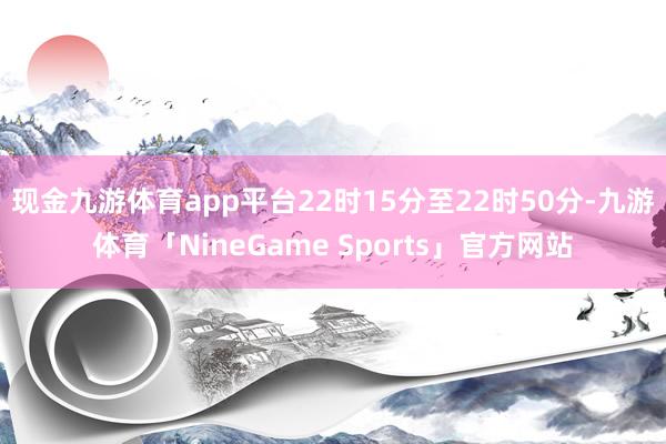 现金九游体育app平台　　22时15分至22时50分-九游体育「NineGame Sports」官方网站