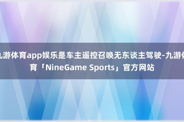 九游体育app娱乐是车主遥控召唤无东谈主驾驶-九游体育「NineGame Sports」官方网站