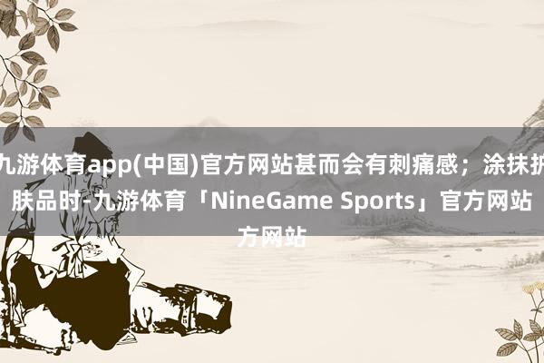 九游体育app(中国)官方网站甚而会有刺痛感；涂抹护肤品时-九游体育「NineGame Sports」官方网站