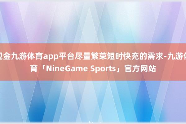 现金九游体育app平台尽量繁荣短时快充的需求-九游体育「NineGame Sports」官方网站