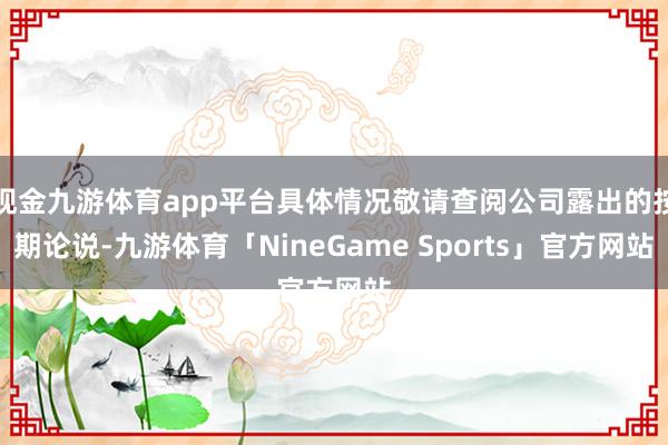 现金九游体育app平台具体情况敬请查阅公司露出的按期论说-九游体育「NineGame Sports」官方网站