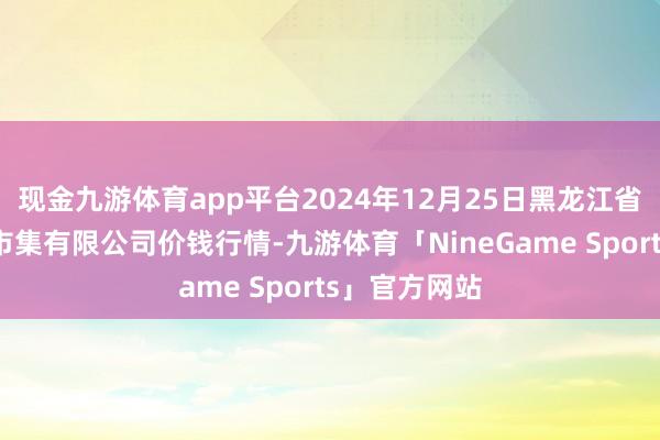 现金九游体育app平台2024年12月25日黑龙江省华博农居品市集有限公司价钱行情-九游体育「NineGame Sports」官方网站