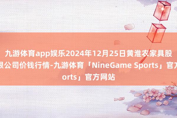 九游体育app娱乐2024年12月25日黄淮农家具股份有限公司价钱行情-九游体育「NineGame Sports」官方网站