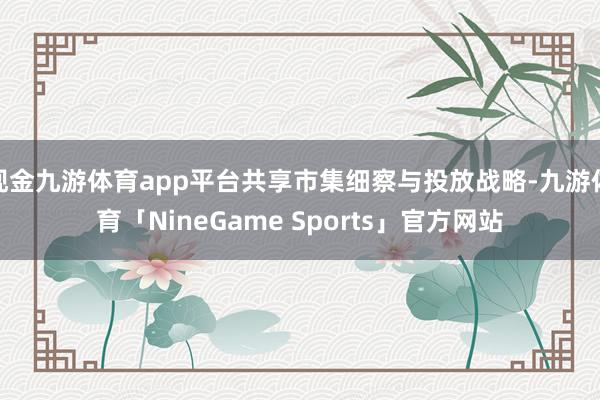 现金九游体育app平台共享市集细察与投放战略-九游体育「NineGame Sports」官方网站