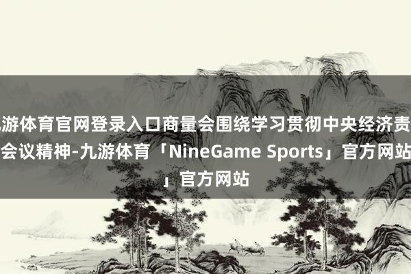 九游体育官网登录入口商量会围绕学习贯彻中央经济责任会议精神-九游体育「NineGame Sports」官方网站