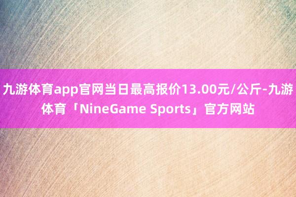九游体育app官网当日最高报价13.00元/公斤-九游体育「NineGame Sports」官方网站