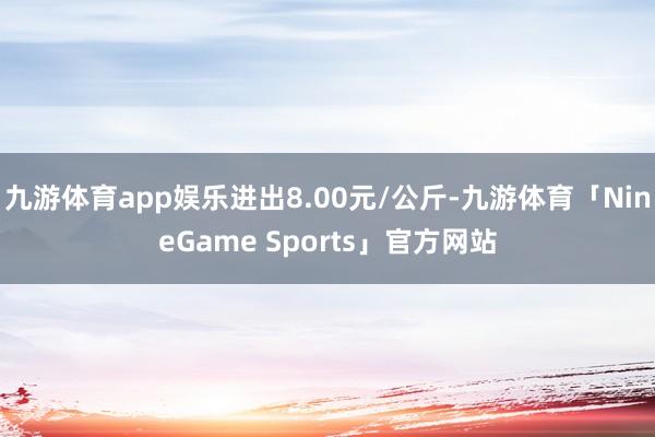 九游体育app娱乐进出8.00元/公斤-九游体育「NineGame Sports」官方网站