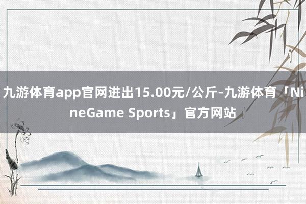 九游体育app官网进出15.00元/公斤-九游体育「NineGame Sports」官方网站