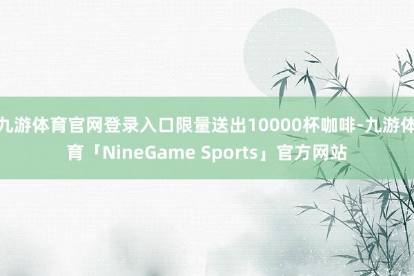 九游体育官网登录入口限量送出10000杯咖啡-九游体育「NineGame Sports」官方网站