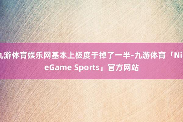 九游体育娱乐网基本上极度于掉了一半-九游体育「NineGame Sports」官方网站