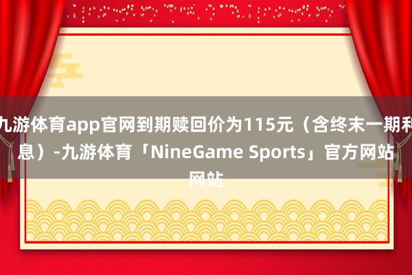九游体育app官网到期赎回价为115元（含终末一期利息）-九游体育「NineGame Sports」官方网站