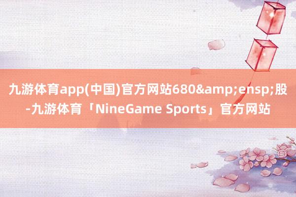 九游体育app(中国)官方网站680&ensp;股-九游体育「NineGame Sports」官方网站