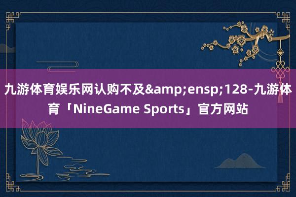 九游体育娱乐网认购不及 128-九游体育「NineGame Sports」官方网站