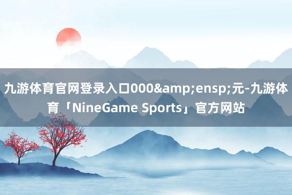 九游体育官网登录入口000&ensp;元-九游体育「NineGame Sports」官方网站