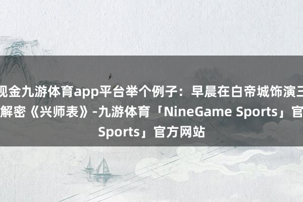 现金九游体育app平台举个例子：早晨在白帝城饰演三国使者解密《兴师表》-九游体育「NineGame Sports」官方网站