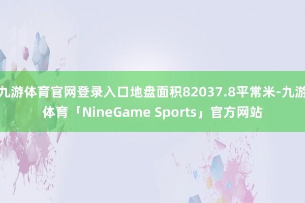 九游体育官网登录入口地盘面积82037.8平常米-九游体育「NineGame Sports」官方网站