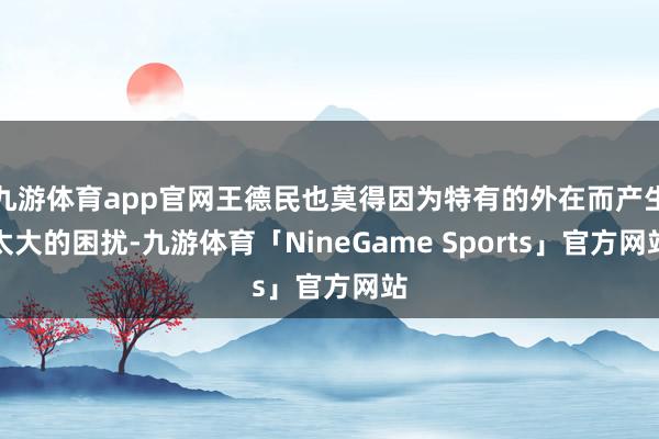 九游体育app官网王德民也莫得因为特有的外在而产生太大的困扰-九游体育「NineGame Sports」官方网站
