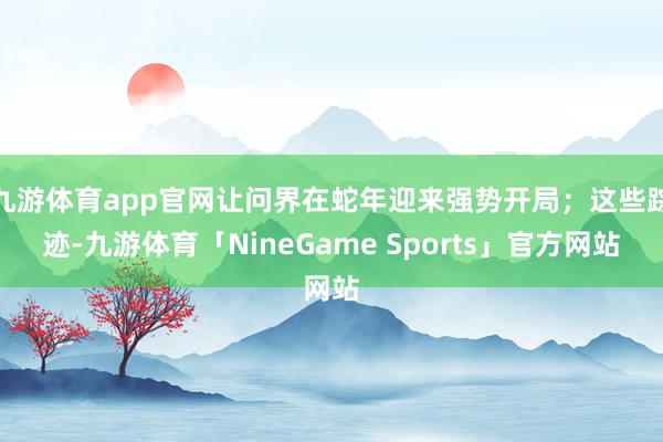 九游体育app官网让问界在蛇年迎来强势开局；这些踪迹-九游体育「NineGame Sports」官方网站