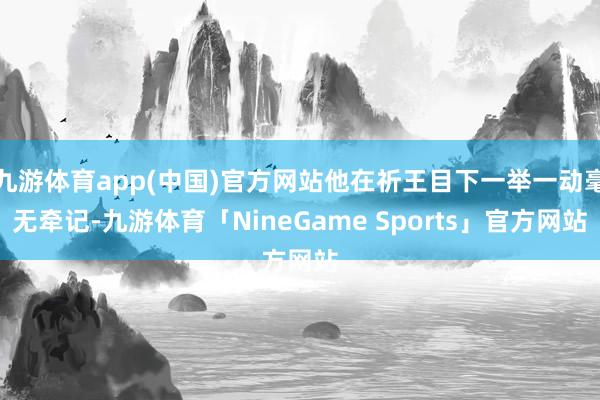 九游体育app(中国)官方网站他在祈王目下一举一动毫无牵记-九游体育「NineGame Sports」官方网站