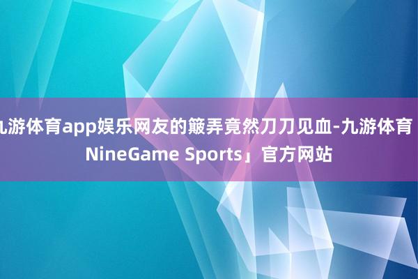 九游体育app娱乐网友的簸弄竟然刀刀见血-九游体育「NineGame Sports」官方网站