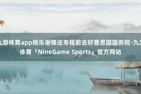 九游体育app娱乐谢锋还专程前去好意思国国务院-九游体育「NineGame Sports」官方网站