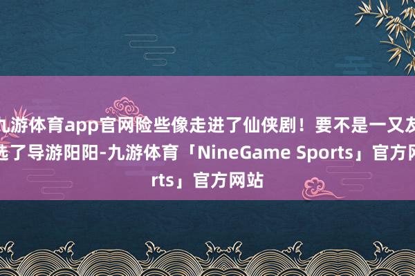 九游体育app官网险些像走进了仙侠剧！要不是一又友推选了导游阳阳-九游体育「NineGame Sports」官方网站