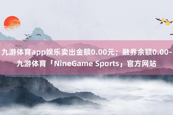 九游体育app娱乐卖出金额0.00元；融券余额0.00-九游体育「NineGame Sports」官方网站