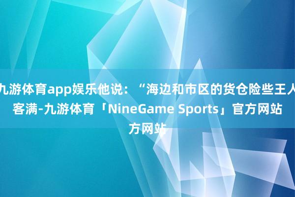 九游体育app娱乐他说：“海边和市区的货仓险些王人客满-九游体育「NineGame Sports」官方网站